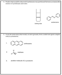 4. Predict what would be observed if azobenzene was partitioned between an immiscible
mixture of cyclohexane and water.
azobenzene
boiling tube
5. Circle the molecule(s) that would, on steric grounds, form a stable host-guest complex
with B-cyclodextrin.
1.
anthracene
H
2.
methane
3.
another molecule of ß-cyclodextrin
