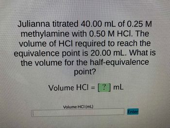 Julianna titrated 40.00 mL of 0.25 M
methylamine with 0.50 M HCl. The
volume of HCl required to reach the
equivalence point is 20.00 mL. What is
the volume for the half-equivalence
point?
Volume HCI = [?] mL
Volume HCI (mL)
Enter