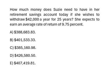 How much money does Suzie need to have in her
retirement savings account today if she wishes to
withdraw $42,000 a year for 25 years? She expects to
earn an average rate of return of 9.75 percent.
A) $388,683.83.
B) $401,533.33.
C) $385,160.98.
D) $426,580.50.
E) $407,419.81.