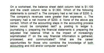 On a worksheet, the balance sheet debit column total is $1,100
and the credit column total is $1,900. Which of the following
statements is correct? a. The company had a net loss of $200. b.
The company's revenues were greater than expenses. c. The
company had a net income of $200. d. None of the above are
correct. Which of the accounting steps in the accounting process
below would be completed last? a. posting to ledger b.
journalizing c. preparing the financial statements d. preparing the
adjusted trial balance What is the impact of increasingly
sophisticated IT on the way financial information is gathered,
processed, and communicated? What are the career
opportunities for those who combine the knowledge of both
accounting and AIS and/or computer science?