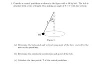 1. Consider a conical pendulum as shown in the figure with a 80 kg bob. The bob is
attached with a wire of length 10 m making an angle of 0 = 5° with the vertical.
m
Figure 1
(a) Determine the horizontal and vertical component of the force exerted by the
wire on the pendulum.
(b) Determine the centripetal acceleration and speed of the bob.
(c) Calculate the time period, T of the conical pendulum. .
