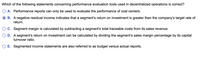 Which of the following statements concerning performance evaluation tools used in decentralized operations is correct?
A. Performance reports can only be used to evaluate the performance of cost centers.
B. A negative residual income indicates that a segment's return on investment is greater than the company's target rate of
return.
C. Segment margin is calculated by subtracting a segment's total traceable costs from its sales revenue.
D. A segment's return on investment can be calculated by dividing the segment's sales margin percentage by its capital
turnover ratio.
O E. Segmented income statements are also referred to as budget versus actual reports.
