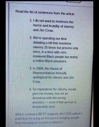 Read the list of sentences from the article
1. I do not want to minimize the
horror and brutality of slavery
and Jim Crow.
2. We're spending our time
debating a bill that mentions
slavery 25 times but prisons only
once, in a time with zero
enslaved Black people but nearly
a million Black prisoners.
3. In 2008, the House of
Representatives formally
apologized for slavery and Jim
Crow.
4. So reparations for slavery would
give me money, but not an
American with the wrong
ancestry -
even if that person is
desperately poor.
Which sentence BEST supports the CON author's
point that focusing on the past is keeping people
from focusing on current problems?
