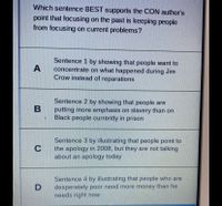 Which sentence BEST supports the CON author's
point that focusing on the past is keeping people
from focusing on current problems?
Sentence 1 by showing that people want to
concentrate on what happened during Jim
Crow instead of reparations
A
Sentence 2 by showing that people are
putting more emphasis on slavery than on
Black people currently in prison
Sentence 3 by illustrating that people point to
the apology in 2008, but they are not talking
about an apology today
Sentence 4 by illustrating that people who are
desperately poor need more money than he
needs right now
D
