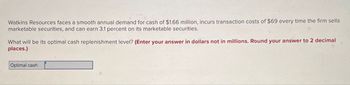 Watkins Resources faces a smooth annual demand for cash of $1.66 million, incurs transaction costs of $69 every time the firm sells
marketable securities, and can earn 3.1 percent on its marketable securities.
What will be its optimal cash replenishment level? (Enter your answer in dollars not in millions. Round your answer to 2 decimal
places.)
Optimal cash