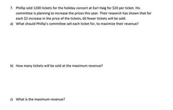 7. Phillip sold 1200 tickets for the holiday concert at Earl Haig for $20 per ticket. His
committee is planning to increase the prices this year. Their research has shown that for
each $2 increase in the price of the tickets, 60 fewer tickets will be sold.
a) What should Phillip's committee sell each ticket for, to maximize their revenue?
b) How many tickets will be sold at the maximum revenue?
c) What is the maximum revenue?