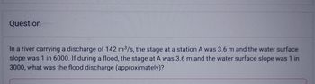 Question
In a river carrying a discharge of 142 m³/s, the stage at a station A was 3.6 m and the water surface
slope was 1 in 6000. If during a flood, the stage at A was 3.6 m and the water surface slope was 1 in
3000, what was the flood discharge (approximately)?