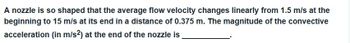 A nozzle is so shaped that the average flow velocity changes linearly from 1.5 m/s at the
beginning to 15 m/s at its end in a distance of 0.375 m. The magnitude of the convective
acceleration (in m/s2) at the end of the nozzle is