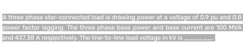 A three phase
star-connected load is drawing power at a voltage of 0.9 pu and 0.8
power factor lagging. The three phase base power and base current are 100 MVA
and 437.38 A respectively. The line-to-line load voltage in kV is