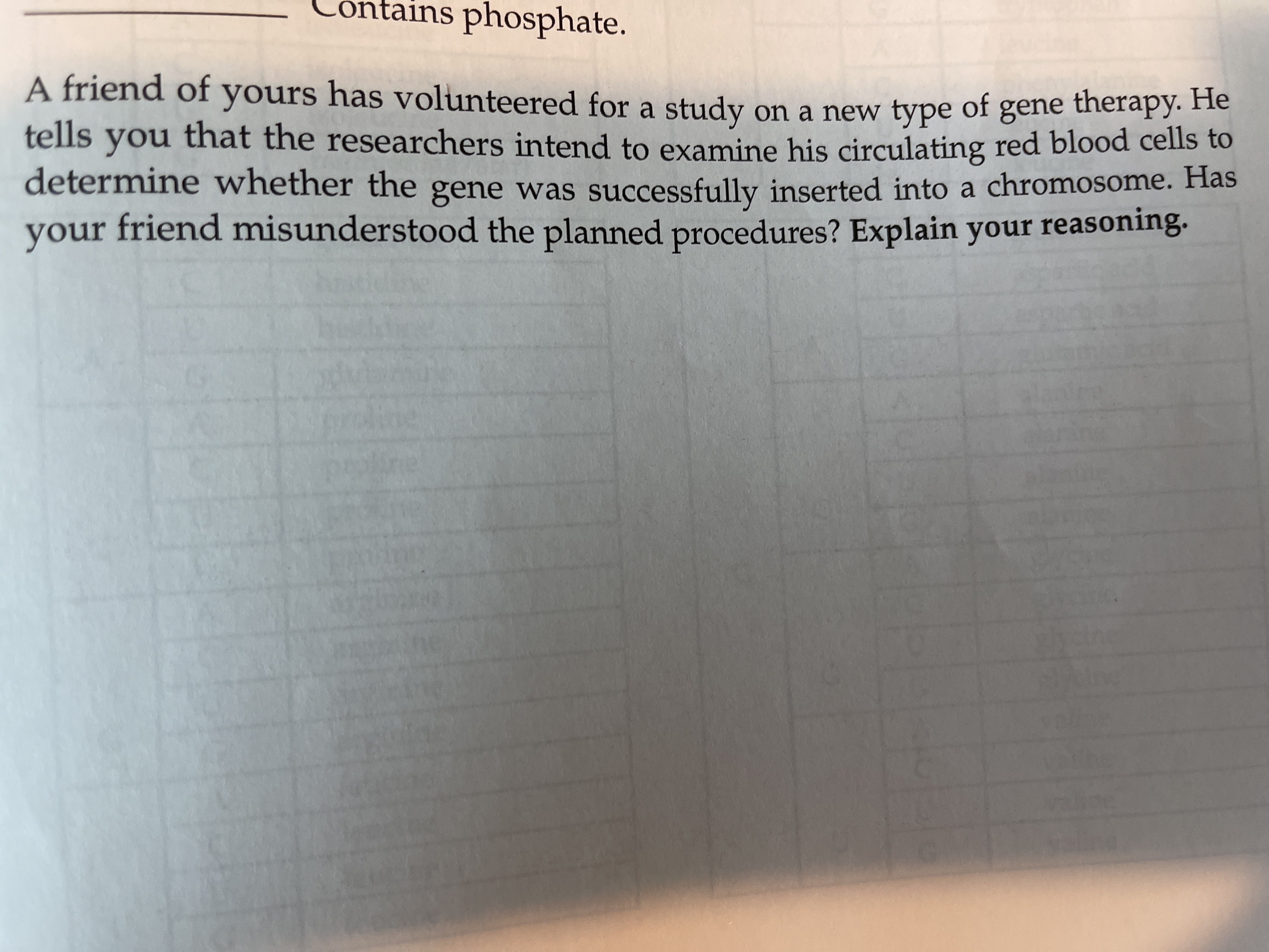 A friend of yours has volunteered for a study on a new type
therapy. He
tells you that the researchers intend to examine his circulating red blood cells to
of
gene
determine whether the gene was successfully inserted into a chromosome. Has
your friend misunderstood the planned procedures? Explain your reasoning.
