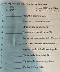 Matching Answers can be used more than once.
a. DNA
b. RNA
c. both DNA and RNA
d. neither DNA nor RNA
Present in chromosomes.
V brit
dbirtw
Contains the base adenine (A).
2.
3.
Structure is a double helix.
Contains the base thymine (T).
Is made of amino acids linked together
6.
Part of the structure of ribosomes.
Made of nucleotides linked together.
Contains the base uracil (U).
Contains the sugar deoxyribose.
9.
Contains phosphate.
10.
1.
4.
5.
7.
8.
