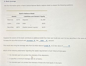 9. Bank leverage
Use the information given in North Central National Bank's balance sheet to answer the following questions.
Bank's Balance Sheet
Assets
Liabilities and Owners' Equity
Reserves
$175
Deposits
$1,400
Loans
$700
Debt
$225
Securities
$875
Capital (owners' equity)
$125
Suppose the owners of the bank contribute an additional $200 from their own funds and use it to buy securities in the name of
increase the securities account and increase the debt ▼ account.
This would also bring the leverage ratio from its initial value of 14.00
to a new value of
Which of the following statements regarding the capital requirement is true? Check all that apply.
Its intended goal is to protect the interests of the depositors.
It specifies a minimum leverage ratio for all banks.
Its intended goal is to protect the interests of those who hold equity in the bank.