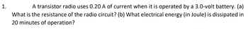 1.
A transistor radio uses 0.20 A of current when it is operated by a 3.0-volt battery. (a)
What is the resistance of the radio circuit? (b) What electrical energy (in Joule) is dissipated in
20 minutes of operation?