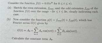 Consider the function f(t) = 0.01e2t for 0 ≤t≤ π).
(a) Sketch the even extension, feven, and the odd extension fodd of the
function f(t) over the range -37 ≤ t ≤ 37, clearly indicating each
case.
(b) Now consider the function g(t) = feven (t) + fodd (t), which has
Fourier series G(t) given by
8
G(t) = Ao +) An
cos(n7t)+
Σ Αn cos(nat) + Σ Bn sin(nat).
B₂
n=1
n=1
Calculate the constant term Ao.