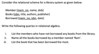 Consider the relational schema for a library system as given below:
Member (mem_no, name, dob)
Books (isbn, title, authors, publisher)
Borrowed (mem_no, isbn, date)
Write the following queries in relational algebra.
i.
List the members who have not borrowed any books from the library.
ii.
Name all the books borrowed by a member named 'Ram'.
ii.
List the book that has been borrowed the most.
