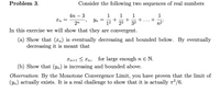 Problem 3.
Consider the following two sequences of real numbers
4n – 3
1
+
12
1
1
+
32
1
Yn =
2n
22
n2"
In this exercise we will show that they are convergent.
(a) Show that (x,) is eventually decreasing and bounded below. By eventually
decreasing it is meant that
for large enough n E N.
(b) Show that (yn) is increasing and bounded above.
Xn+1 < Xn,
Observation: By the Monotone Convergence Limit, you have proven that the limit of
(Yn) actually exists. It is a real challenge to show that it is actually n2/6.
