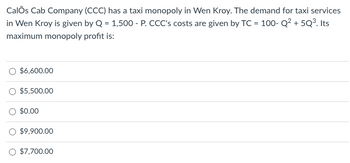 Calos Cab Company (CCC) has a taxi monopoly in Wen Kroy. The demand for taxi services
in Wen Kroy is given by Q = 1,500 - P. CCC's costs are given by TC = 100- Q² +5Q³. Its
maximum monopoly profit is:
$6,600.00
$5,500.00
$0.00
$9,900.00
$7,700.00