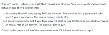 Your rich uncle is offering you a gift that you will accept today. Your uncle wants you to choose
between one of two investments:
I. An annuity that will start paying $600 for 10 years. The annuity's first payment will take
place 5 years from today. The annual interest rate is 12%.
II. A growing perpetuity that 1 year from now will start paying $200 and is expected to grow at
an annual rate of 2% forever. The discount rate is 12%.
Calculate the present value of the two investments. Which one would you accept?