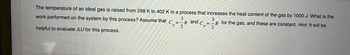 The temperature of an ideal gas is raised from 298 K to 402 K in a process that increases the heat content of the gas by 1000 J. What is the
-R for the gas, and these are constant. Hint: It will be
2
work performed on the system by this process? Assume that c
V
helpful to evaluate AU for this process.
3
=-R and C=
R