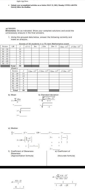 Apple App Store.
• Submit your accomplished activities on or before MAY 23, 2022, Monday UNTIL 6:00 PM.
Strictly follow the deadline.
ACTIVITY
Directions: Do as indicated. Show your complete solutions and avoid the
unnecessary erasure in the final answers.
1. Using the grouped data below, answer the following correctly and
make an analysis.
Scores of 50 students in a 75-item Mathematics exam
cf (<) Xm
f Xm
Scores
LB
f
22-29
11
30-37
15
38-45
9
46-53
6
54-61
5
62-69
2
70-77
2
Total 50
(Cont.)
Scores f (Xm-x)³¹ f(Xm-x) (Xm-x) f(Xm-X)
22-29
11
30-37 15
38-45
9
46-53
6
54-61
5
62-69
2
70-77
2
Total
50
b) Standard deviation
Σf(Xm-x)²
S=1
n-1
b) Mean
7=
fXm
21
n
S=
S=
e) Median
2/2=
sk=
LB=
-cf
(-)
= LB+i
f) Coefficient of Skewness
Skewness
(Approximation formula)
3(X-X)
3(
Xm-X (Xm-X) f(Xm-X)²
=
i=
+
+ ( J
e) Coefficient of
sk=
(Accurate formula).
nΣf(x-x)'
(n-1)(n-2)s
(
(-1)(-2)(
)