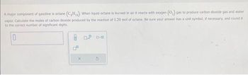 A major component of gasoline is octane (C₂H₁). When liquid octane is burned in air it reacts with oxygen (O₂) gas to produce carbon dioxide gas and water
vapor, Calculate the moles of carbon dioxide produced by the reaction of 1.20 mol of octane. Be sure your answer has a unit symbol, if necessary, and round it
to the correct number of significant digits.
0
X
0.9 0.0
G