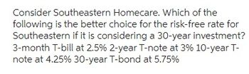 Consider Southeastern Homecare. Which of the
following is the better choice for the risk-free rate for
Southeastern if it is considering a 30-year investment?
3-month T-bill at 2.5% 2-year T-note at 3% 10-year T-
note at 4.25% 30-year T-bond at 5.75%