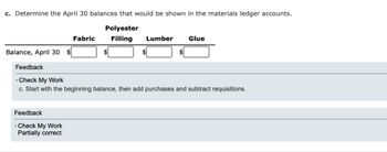 c. Determine the April 30 balances that would be shown in the materials ledger accounts.
Polyester
Filling Lumber
Balance, April 30
Fabric
Feedback
Check My Work
Partially correct
Glue
Feedback
Check My Work
c. Start with the beginning balance, then add purchases and subtract requisitions.