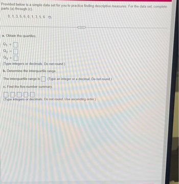 Provided below is a simple data set for you to practice finding descriptive measures. For the data set, complete
parts (a) through (c).
0, 1, 3, 5, 6, 0, 1,3,5,6
a. Obtain the quartiles.
Q₁ =
Q₂
Q3
(Type integers or decimals. Do not round.)
b. Determine the interquartile range.
The interquartile range is (Type an integer or a decimal. Do not round.)
c. Find the five-number summary.
100000
(Type integers or decimals. Do not round. Use ascending order)
11