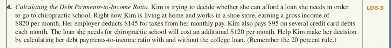 4. Calculating the Debt Payments-to-Income Ratio. Kim is trying to decide whether she can afford a loan she needs in order
to go to chiropractic school. Right now Kim is living at home and works in a shoe store, earning a gross income of
$820 per month. Her employer deducts $145 for taxes from her monthly pay. Kim also pays $95 on several credit card debts
each month. The loan she needs for chiropractic school will cost an additional $120 per month. Help Kim make her decision
by calculating her debt payments-to-income ratio with and without the college loan. (Remember the 20 percent rule.)
LO6-3
