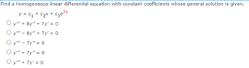 Find a homogeneous linear differential equation with constant coefficients whose general solution is given.
y = C₁ + c₂x + c₂e²x
Oy" + 8y" + 7y' = 0
Oy""8y" + 7y' = 0
Oy"" - 7y" = 0
Oy"" + 7y" = 0
Oy"" + 7y¹ = 0