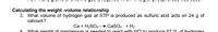 Calculating the weight -volume relationship
3. What volume of hydrogen gas at STP is produced as sulfuric acid acts on 24 g of
calcium?
Ca + H2SO. CaSO. + H2
What weight of magnesium is needed to react with HCL to produce 67 21 of hydrogen
