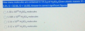 How many molecules are contained in 19.3 g of H2SO4 (Given atomic masses: H
1.01, S = 32.06, O = 16.00). Answer in correct significant figures.
1.18 x 1023 H2SO4 molecules
1.184 x 1023 H2SO4 molecules
1.16 x 1025 H2SO4 molecules
3.12 x 1022 H2SO4 molecules
=