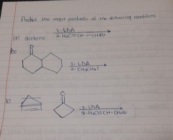 10
Predict the major products of the following reactions
(a) acetone
1. LDA
2. HaC=CH-CH₂Br
(わ)
1- LDA
2. CH3CHal
A
A
1. LDA
>>
a HaC=CH-CH₂Br