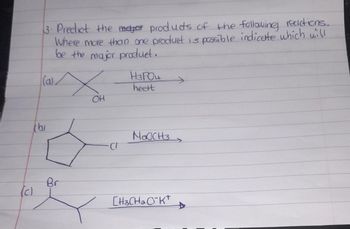 3. Predict the meter products of the following reactions...
Where more than one product is passible indicate which will
be the major produet.
(a)
X
H3PO4
heert
OH
b
NOCCH
(c)
Br
CH3CH2CK