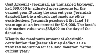 Cost Account - Jeremiah, an unmarried taxpayer,
had $90,000 in adjusted gross income for the
current year. During the current year, Jeremiah
donated land to a church and made no other
contributions. Jeremiah purchased the land 15
years ago as an investment for $14,000. The land's
fair market value was $25,000 on the day of the
donation.
What is the maximum amount of charitable
contribution that Jeremiah may deduct as an
itemized deduction for the land donation for the
current year?