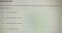 Question 24
When propane is reacted in the presence of oxygen gas, what are the products of this com-
bustion reaction?
carbon and oxygen
B.
carbon dioxide and water
carbon monoxide and water
carbon and hydrogen
