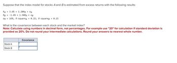 Suppose that the index model for stocks A and B is estimated from excess returns with the following results:
RA = 3.6% + 1.20RM + eA
RB = -1.6% + 1.50RM + eB
OM = 16%; R-squareд = 0.25; R-squarep = 0.15
What is the covariance between each stock and the market index?
Note: Calculate using numbers in decimal form, not percentages. For example use "20" for calculation if standard deviation is
provided as 20%. Do not round your intermediate calculations. Round your answers to nearest whole number.
Stock A
Stock B
Covariance