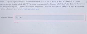 When 12.4 g of an organic compound known to be 57.15% C, 4.8% H, and 38.06% O by mass is dissolved in 937.9 g of
cyclohexane, the freezing point is 4.41 °C. The normal freezing point of cyclohexane is 6.59 °C. What is the molecular formula
for the organic compound? Assume that the organic compound is a molecular solid and does not ionize in water. Kf values for
various solvents are given in the colligative constants table.
molecular formula:
C6H₁20₂
Incorrect