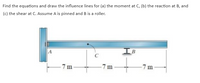 Find the equations and draw the influence lines for (a) the moment at C, (b) the reaction at B, and
(c) the shear at C. Assume A is pinned and B is a roller.
IB
C
7 m
7 m
7 m
