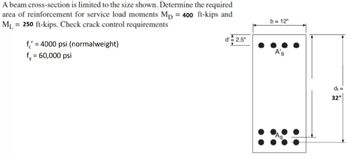 A beam cross-section is limited to the size shown. Determine the required
area of reinforcement for service load moments Mp = 400 ft-kips and
ML = 250 ft-kips. Check crack control requirements
f = 4000 psi (normalweight)
f, = 60,000 psi
d' = 2.5"
b= 12"
A's
d₁=
32"