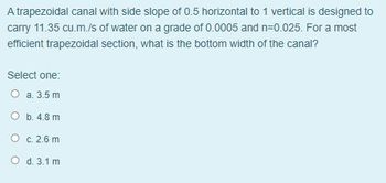 A trapezoidal canal with side slope of 0.5 horizontal to 1 vertical is designed to
carry 11.35 cu.m./s of water on a grade of 0.0005 and n=0.025. For a most
efficient trapezoidal section, what is the bottom width of the canal?
Select one:
O a. 3.5m
O b. 4.8 m
O c. 2.6 m
O d. 3.1 m