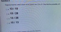 Question 2
Suppose that the odds in favor of an event E are 13 to 15. Then find the probability of E
OA 13 / 15
Ов 15/ 28
OC.
13 / 28
OD 15 / 13
n to another question will save this response.
