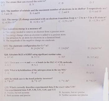 011. The atoms that can exceed the octet is?
B. N
A.P
C. B
Q12. The number of orbitals and the maximum number of electrons in in shell n= 3 respectively are?
C. 2 and 4
A. 9 and 18
B. 4 and 8
D. 6 and 18
Q13. The energy (J) change associated with an electron transition from n = 2 to n = 5 in a H atom is?
A. -4.58 x 10-19
B. +4.58 x 10-19
C.-3.29 x 10-19
D. +3.29 x 10-19
Q14. Ionization energy is a measure of?
A. The energy needed to remove an electron from a gaseous atom
B. The energy change when an electron is added to a gaseous atom.
C. The attraction by an atom for electrons in a chemical bond.
D. The magnitude of the negative charge on a molecule.
Q15. The electronic configuration for Crt³ is?
A. [Ar]3d³
B. [Ar]4s23d¹
C. [Ar]3d4
Q16. Calculate 56.21 x 9.2057 using significant number rules.
A. 517.45
B. 517.5
C. 517
017. There are ------ and ------ 7 bonds in the H₂C-C=CH2 molecule.
A. 4.2
B. 6, 2
C. 2, 2
Q19. In which case is the bond polarity incorrect?
A. B-Fo
B. +F-08-
Q18. What is hybridization of the nitrogen atom in the ion NO3¹-
A. sp
B. sp²
C. sp³
C. 8¹ C-Bro-
D. F
Q20. Which correctly describes experimental data if the exact value 5.50?
The experimental data 5.49, 5.50, 5.51, 5.49, and 5.52
A. Precise, but not accurate
C. Both accurate and precise
D. [Ar]4s¹3d²
D. 517.452
D. 2.6
D. sp³d
D. °*Si-0⁰-
B. Accurate, but not precise
D. Neither accurate nor precise