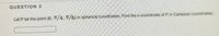 QUESTION 3
Let P be the point (6, TT/4, T/6) in spherical coordinates. Find the x-coordinate of P in Cartesian coordinates.
