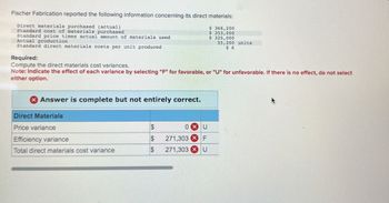 Fischer Fabrication reported the following information concerning its direct materials:
Direct materials purchased (actual)
Standard cost of materials purchased
Standard price times actual amount of materials used
Actual production
Standard direct materials costs per unit produced
Required:
Compute the direct materials cost variances.
$ 366,200
$ 353,000
$325,000
55,200 units
$ 6
Note: Indicate the effect of each variance by selecting "F" for favorable, or "U" for unfavorable. If there is no effect, do not select
either option.
Answer is complete but not entirely correct.
Direct Materials
Price variance
$
OXU
Efficiency variance
$
271,303 F
Total direct materials cost variance
$
271,303 x U