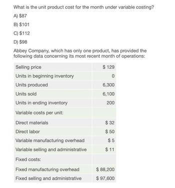 What is the unit product cost for the month under variable costing?
A) $87
B) $101
C) $112
D) $98
Abbey Company, which has only one product, has provided the
following data concerning its most recent month of operations:
Selling price
Units in beginning inventory
$ 129
0
Units produced
6,300
Units sold
6,100
Units in ending inventory
200
Variable costs per unit:
Direct materials
$ 32
Direct labor
$50
Variable manufacturing overhead
$5
Variable selling and administrative
$11
Fixed costs:
Fixed manufacturing overhead
$ 88,200
Fixed selling and administrative
$ 97,600