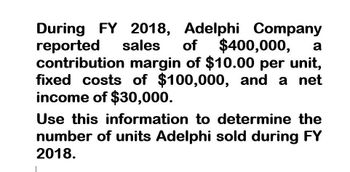 During FY 2018, Adelphi Company
reported sales of $400,000, a
contribution margin of $10.00 per unit,
fixed costs of $100,000, and a net
income of $30,000.
Use this information to determine the
number of units Adelphi sold during FY
2018.