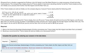 (Prepared from a situation suggested by Professor John W. Hardy.) Lone Star Meat Packers is a major processor of beef and other
meat products. The company has a large amount of T-bone steak on hand and is deciding whether to sell the T-bone steaks as they
are initially cut or process them further into filet mignon and the New York cut.
If the T-bone steaks are sold as initially cut, the company figures a 1-pound T-bone steak yields the following profit:
Selling price ($8.10 per pound)
Less joint costs incurred up to the split-off point where T-bone
steak can be identified as a separate product
Profit per pound
If the company further processes the T-bone steaks, then one 16-ounce T-bone steak will yield one 6-ounce filet mignon, one 8-ounce
New York cut, and two ounces of waste. It costs $0.16 to further process one T-bone steak into the filet mignon and New York cuts. The
filet mignon can be sold for $13.00 per pound, and the New York cut can be sold for $8.95 per pound.
Required:
1. What is the financial advantage (disadvantage) of further processing one T-bone steak into filet mignon and New York cut steaks?
2. Would you recommend the T-bone steaks be sold as initially cut or processed further?
Complete this question by entering your answers in the tabs below.
Required 1
$ 8.10
1.40
$6.70
Required 2
What is the financial advantage (disadvantage) of further processing one T-bone steak into filet mignon and New York cut
steaks?
Note: Do not round intermediate calculations. Round your answers to 2 decimal places.
per unit