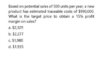 Based on potential sales of 500 units per year, a new
product has estimated traceable costs of $990,000.
What is the target price to obtain a 15% profit
margin on sales?
a. $2,329
b. $2,277
c. $1,980
d. $1,935