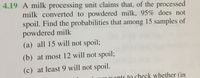 4.19 A milk processing unit claims that, of the processed
milk converted to powdered milk, 95% does not
spoil. Find the probabilities that among 15 samples of
powdered milk
(a) all 15 will not spoil;
(b) at most 12 will not spoil;
(c) at least 9 will not spoil.
or wants to check whether (in
